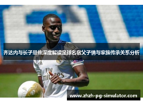 齐达内与长子恩佐深度解读足球名宿父子情与家族传承关系分析 齐达内与长子恩佐深度解读足球名宿父子情与家族传承关系分析