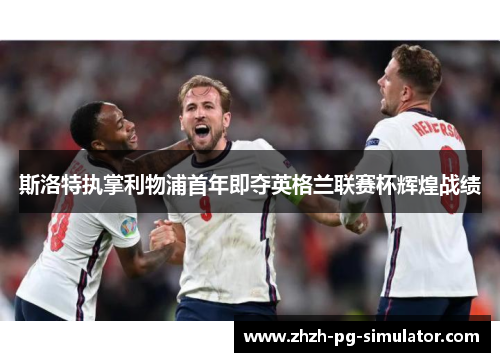 斯洛特执掌利物浦首年即夺英格兰联赛杯辉煌战绩 斯洛特执掌利物浦首年即夺英格兰联赛杯辉煌战绩