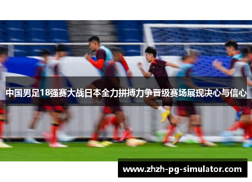 中国男足18强赛大战日本全力拼搏力争晋级赛场展现决心与信心 中国男足18强赛大战日本全力拼搏力争晋级赛场展现决心与信心