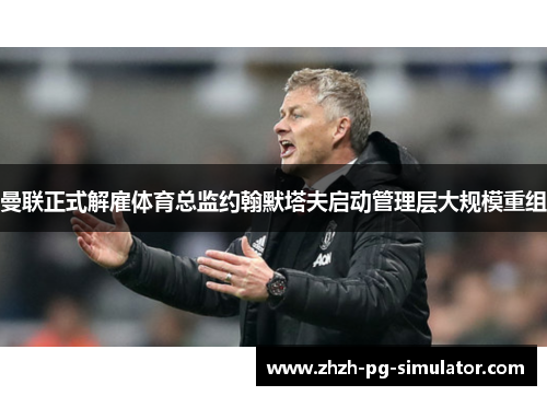 曼联正式解雇体育总监约翰默塔夫启动管理层大规模重组